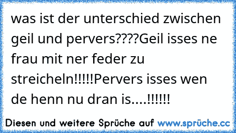 was ist der unterschied zwischen geil und pervers????
Geil isses ne frau mit ner feder zu streicheln!!!!!
Pervers isses wen de henn nu dran is....!!!!!!