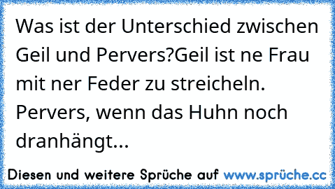 Was ist der Unterschied zwischen Geil und Pervers?
Geil ist ne Frau mit ner Feder zu streicheln. Pervers, wenn das Huhn noch dranhängt...