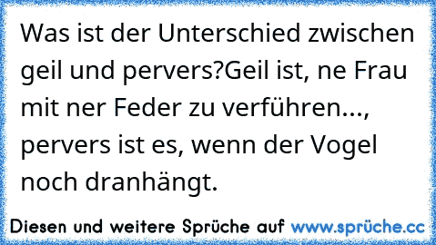 Was ist der Unterschied zwischen geil und pervers?
Geil ist, ne Frau mit ner Feder zu verführen..., pervers ist es, wenn der Vogel noch dranhängt.