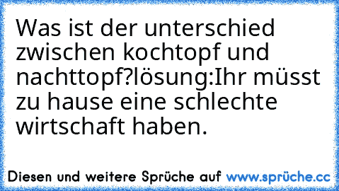 Was ist der unterschied zwischen kochtopf und nachttopf?
lösung:
Ihr müsst zu hause eine schlechte wirtschaft haben.