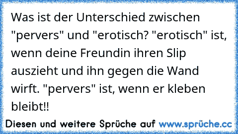 Was ist der Unterschied zwischen "pervers" und "erotisch? "erotisch" ist, wenn deine Freundin ihren Slip auszieht und ihn gegen die Wand wirft. "pervers" ist, wenn er kleben bleibt!!