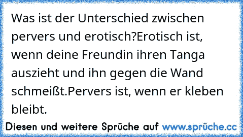 Was ist der Unterschied zwischen pervers und erotisch?
Erotisch ist, wenn deine Freundin ihren Tanga auszieht und ihn gegen die Wand schmeißt.
Pervers ist, wenn er kleben bleibt.