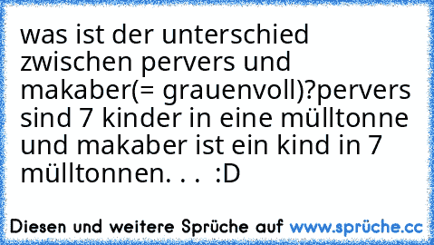 was ist der unterschied zwischen pervers und makaber(= grauenvoll)?
pervers sind 7 kinder in eine mülltonne und makaber ist ein kind in 7 mülltonnen. . .  :D