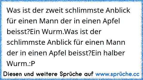 Was ist der zweit schlimmste Anblick für einen Mann der in einen Apfel beisst?
Ein Wurm.
Was ist der schlimmste Anblick für einen Mann der in einen Apfel beisst?
Ein halber Wurm.
:P