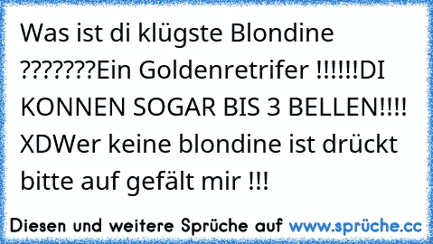 Was ist di klügste Blondine ???????
Ein Goldenretrifer !!!!!!
DI KONNEN SOGAR BIS 3 BELLEN
!!!! XD
Wer keine blondine ist drückt bitte auf gefält mir !!!