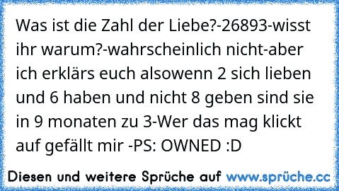 Was ist die Zahl der Liebe?
-26893
-wisst ihr warum?
-wahrscheinlich nicht
-aber ich erklärs euch also
wenn 2 sich lieben und 6 haben und nicht 8 geben sind sie in 9 monaten zu 3
-Wer das mag klickt auf gefällt mir 
-PS: OWNED :D