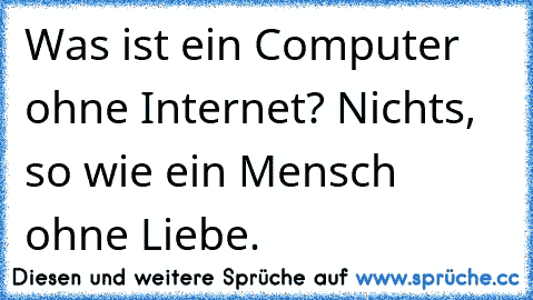 Was ist ein Computer ohne Internet? Nichts, so wie ein Mensch ohne Liebe.