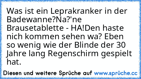 Was ist ein Leprakranker in der Badewanne?
Na?
'ne Brausetablette - HA!
Den haste nich kommen sehen wa? Eben so wenig wie der Blinde der 30 Jahre lang Regenschirm gespielt hat.