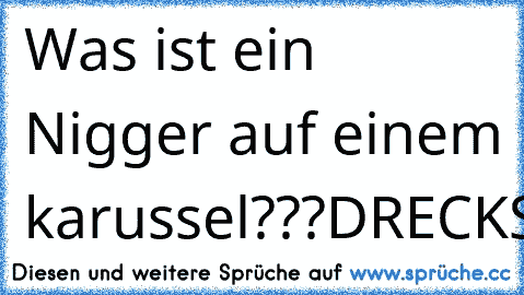 Was ist ein Nigger auf einem karussel???
DRECKSCHLEUDER