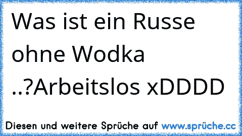 Was ist ein Russe ohne Wodka ..?
Arbeitslos xDDDD