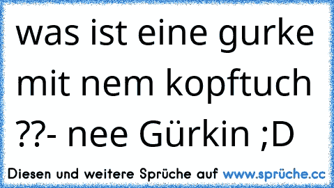 was ist eine gurke mit nem kopftuch ??
- nee Gürkin ;D