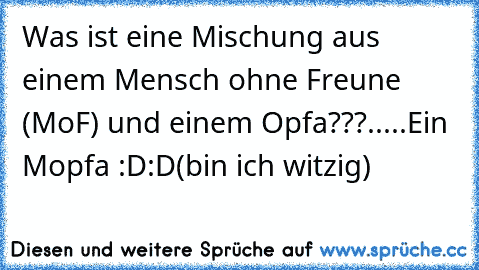 Was ist eine Mischung aus einem Mensch ohne Freune (MoF) und einem Opfa???
.
.
.
..
Ein Mopfa :D:D
(bin ich witzig)