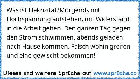 Was ist Elekrizität?
Morgends mit Hochspannung aufstehen, mit Widerstand in die Arbeit gehen. Den ganzen Tag gegen den Strom schwimmen, abends geladen nach Hause kommen. Falsch wohin greifen und eine gewischt bekommen!