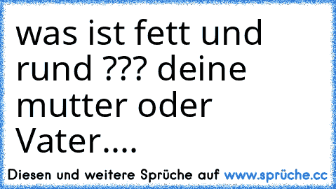 was ist fett und rund ??? deine mutter oder Vater....