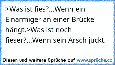 >Was ist fies?
...Wenn ein Einarmiger an einer Brücke hängt.
>Was ist noch fieser?
...Wenn sein Arsch juckt.