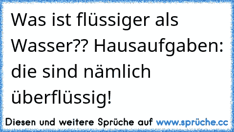 Was ist flüssiger als Wasser?
? Hausaufgaben: die sind nämlich überflüssig!