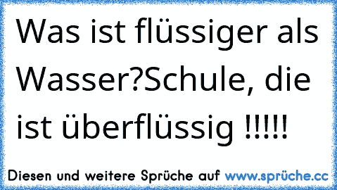 Was ist flüssiger als Wasser?
Schule, die ist überflüssig !!!!!