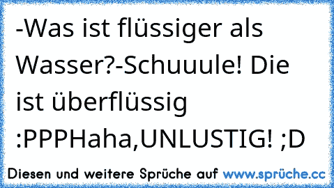 -Was ist flüssiger als Wasser?
-Schuuule! Die ist überflüssig :PPP
Haha,UNLUSTIG! ;D