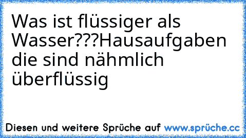 Was ist flüssiger als Wasser???
Hausaufgaben die sind nähmlich überflüssig