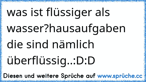 was ist flüssiger als wasser?
hausaufgaben die sind nämlich überflüssig..:D:D