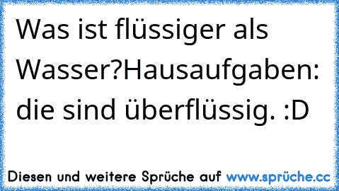 Was ist flüssiger als Wasser?
Hausaufgaben: die sind überflüssig. :D