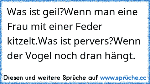 Was ist geil?
Wenn man eine Frau mit einer Feder kitzelt.
Was ist pervers?
Wenn der Vogel noch dran hängt.