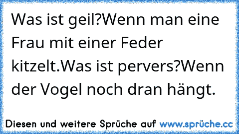 Was ist geil?
Wenn man eine Frau mit einer Feder kitzelt.
Was ist pervers?
Wenn der Vogel noch dran hängt.