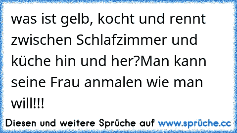 was ist gelb, kocht und rennt zwischen Schlafzimmer und küche hin und her?
Man kann seine Frau anmalen wie man will!!!