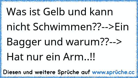 Was ist Gelb und kann nicht Schwimmen??
-->Ein Bagger 
und warum??
--> Hat nur ein Arm..!!