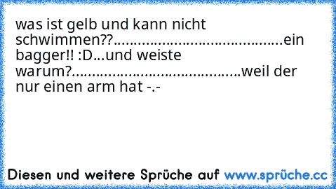 was ist gelb und kann nicht schwimmen??
...
...
...
...
...
...
...
...
...
...
...
...
...
...
ein bagger!! :D
...
und weiste warum?
...
...
...
...
...
...
...
...
...
...
...
...
...
...
weil der nur einen arm hat -.-