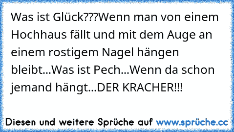 Was ist Glück???
Wenn man von einem Hochhaus fällt und mit dem Auge an einem rostigem Nagel hängen bleibt...
Was ist Pech...
Wenn da schon jemand hängt...
DER KRACHER!!!