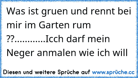 Was ist gruen und rennt bei mir im Garten rum ??
.
.
.
.
..
.
.
.
.
.
.
Icch darf mein Neger anmalen wie ich will