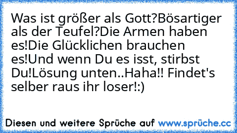 Was ist größer als Gott?
Bösartiger als der Teufel?
Die Armen haben es!
Die Glücklichen brauchen es!
Und wenn Du es isst, stirbst Du!
Lösung unten..
Haha!! Findet's selber raus ihr loser!:)