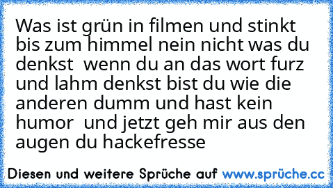 Was ist grün in filmen und stinkt bis zum himmel nein nicht was du denkst  wenn du an das wort furz und lahm denkst bist du wie die anderen dumm und hast kein humor  und jetzt geh mir aus den augen du hackefresse 