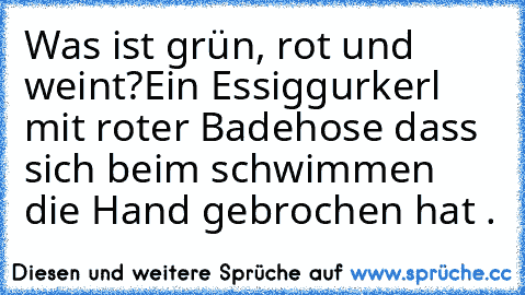 Was ist grün, rot und weint?
Ein Essiggurkerl mit roter Badehose dass sich beim schwimmen die Hand gebrochen hat .