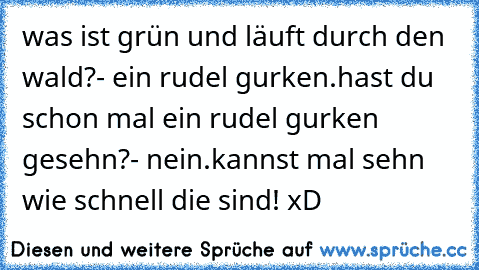 was ist grün und läuft durch den wald?
- ein rudel gurken.
hast du schon mal ein rudel gurken gesehn?
- nein.
kannst mal sehn wie schnell die sind! xD