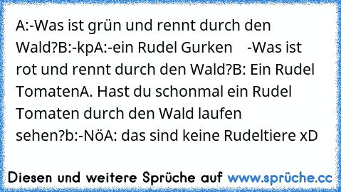 A:-Was ist grün und rennt durch den Wald?
B:-kp
A:-ein Rudel Gurken
    -Was ist rot und rennt durch den Wald?
B: Ein Rudel Tomaten
A. Hast du schonmal ein Rudel Tomaten durch den Wald laufen sehen?
b:-Nö
A: das sind keine Rudeltiere xD