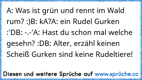 A: Was ist grün und rennt im Wald rum? :)
B: kA?
A: ein Rudel Gurken :'D
B: -.-'
A: Hast du schon mal welche gesehn? :D
B: Alter, erzähl keinen Scheiß Gurken sind keine Rudeltiere!