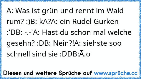 A: Was ist grün und rennt im Wald rum? :)
B: kA?
A: ein Rudel Gurken :'D
B: -.-'
A: Hast du schon mal welche gesehn? :D
B: Nein?!
A: siehste soo schnell sind sie :DD
B:Ô.o