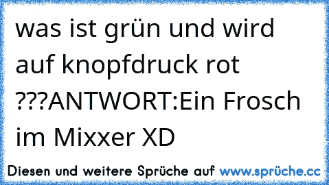 was ist grün und wird auf knopfdruck rot ???
ANTWORT:Ein Frosch im Mixxer XD