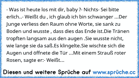 - Was ist heute los mit dir, baby ?
- Nichts
- Sei bitte erlich..
- Weißt du , ich glaub ich bin schwanger ...
Der Junge verliess den Raum ohne Worte, sie sank zu Boden und wusste , dass dies das Ende ist.Die Tränen tropften langsam aus den augen .
Sie wusste nicht, wie lange sie da saß.
Es klingelte.Sie wischte sich die Augen und öffnete die Tür ...
Mit einem Strauß roter Rosen, sagte er:
- We...