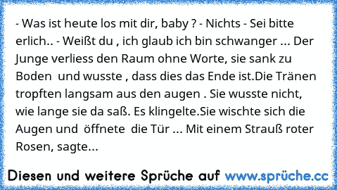 - Was ist heute los mit dir, baby ?
 - Nichts
 - Sei bitte erlich..
 - Weißt du , ich glaub ich bin schwanger ...
 Der Junge verliess den Raum ohne Worte, sie sank zu Boden  und wusste , dass dies das Ende ist.Die Tränen  tropften langsam aus den augen . Sie wusste nicht, wie lange sie da saß. Es klingelte.Sie wischte sich die Augen und  öffnete  die Tür ...
 Mit einem Strauß roter Rosen, sagte...