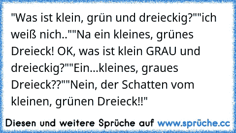 "Was ist klein, grün und dreieckig?"
"ich weiß nich.."
"Na ein kleines, grünes Dreieck! OK, was ist klein GRAU und dreieckig?"
"Ein...kleines, graues Dreieck??"
"Nein, der Schatten vom kleinen, grünen Dreieck!!"