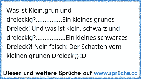 Was ist Klein,grün und dreieckig?
.
.
.
.
.
.
.
.
.
.
.
.
.
.
.
Ein kleines grünes Dreieck! Und was ist klein, schwarz und dreieckig?
.
.
.
.
.
.
.
.
.
.
.
.
.
.
.
.
.
Ein kleines schwarzes Dreieck?! Nein falsch: Der Schatten vom kleinen grünen Dreieck ;) :D