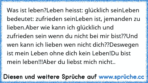 Was ist leben?
Leben heisst: glücklich sein
Leben bedeutet: zufrieden sein
Leben ist, jemanden zu lieben.
Aber wie kann ich glücklich und zufrieden sein wenn du nicht bei mir bist??
Und wen kann ich lieben wen nicht dich??
Deswegen ist mein Leben ohne dich kein Leben!Du bist mein leben!!!
Aber du liebst mich nicht..