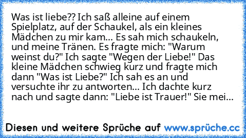 Was ist liebe?? Ich saß alleine auf einem Spielplatz, auf der Schaukel, als ein kleines Mädchen zu mir kam... Es sah mich schaukeln, und meine Tränen. Es fragte mich: "Warum weinst du?" Ich sagte "Wegen der Liebe!" Das kleine Mädchen schwieg kurz und fragte mich dann "Was ist Liebe?" Ich sah es an und versuchte ihr zu antworten... Ich dachte kurz nach und sagte dann: "Liebe ist Trauer!" Sie mei...