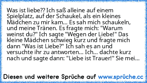 Was ist liebe?? Ich saß alleine auf einem Spielplatz, auf der Schaukel, als ein kleines Mädchen zu mir kam... Es sah mich schaukeln, und meine Tränen. Es fragte mich: "Warum weinst du?" Ich sagte "Wegen der Liebe!" Das kleine Mädchen schwieg kurz und fragte mich dann "Was ist Liebe?" Ich sah es an und versuchte ihr zu antworten... Ich... dachte kurz nach und sagte dann: "Liebe ist Trauer!" Sie ...