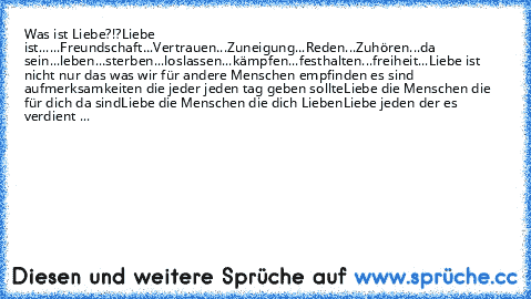 Was ist Liebe?!?
Liebe ist...
...Freundschaft
...Vertrauen
...Zuneigung
...Reden
...Zuhören
...da sein
...leben
...sterben
...loslassen
...kämpfen
...festhalten
...freiheit
...
Liebe ist nicht nur das was wir für andere Menschen empfinden es sind aufmerksamkeiten die jeder jeden tag geben sollte
Liebe die Menschen die für dich da sind
Liebe die Menschen die dich Lieben
Liebe jeden der es verdie...