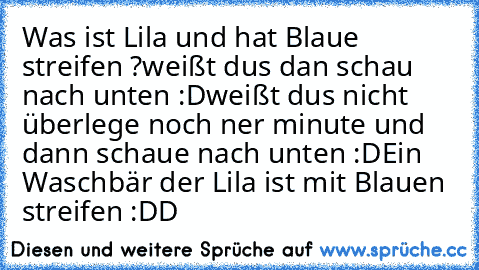 Was ist Lila und hat Blaue streifen ?
weißt dus dan schau nach unten :D
weißt dus nicht überlege noch ner minute und dann schaue nach unten :D
Ein Waschbär der Lila ist mit Blauen streifen :DD