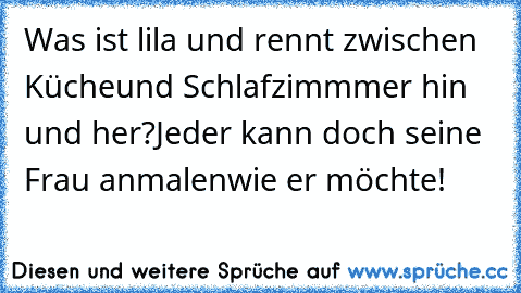 Was ist lila und rennt zwischen Küche
und Schlafzimmmer hin und her?
Jeder kann doch seine Frau anmalen
wie er möchte!